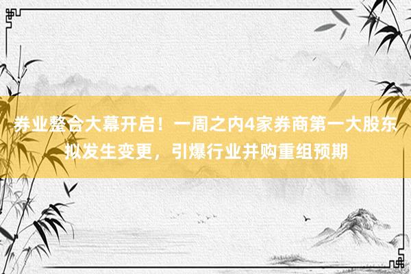 券业整合大幕开启！一周之内4家券商第一大股东拟发生变更，引爆行业并购重组预期