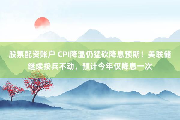 股票配资账户 CPI降温仍猛砍降息预期！美联储继续按兵不动，预计今年仅降息一次