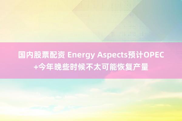 国内股票配资 Energy Aspects预计OPEC+今年晚些时候不太可能恢复产量