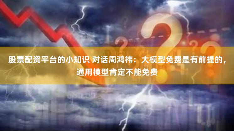 股票配资平台的小知识 对话周鸿祎：大模型免费是有前提的，通用模型肯定不能免费