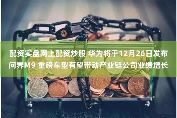 配资实盘网上配资炒股 华为将于12月26日发布问界M9 重磅车型有望带动产业链公司业绩增长