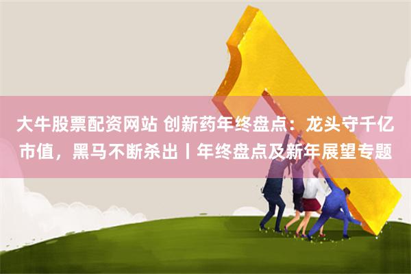 大牛股票配资网站 创新药年终盘点：龙头守千亿市值，黑马不断杀出丨年终盘点及新年展望专题