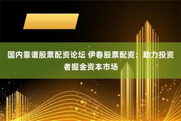 国内靠谱股票配资论坛 伊春股票配资：助力投资者掘金资本市场