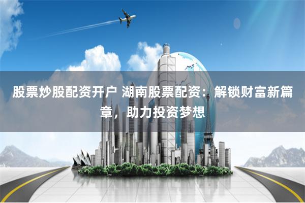 股票炒股配资开户 湖南股票配资：解锁财富新篇章，助力投资梦想