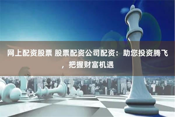 网上配资股票 股票配资公司配资：助您投资腾飞，把握财富机遇