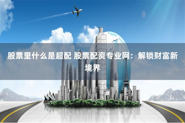 股票里什么是超配 股票配资专业网：解锁财富新境界