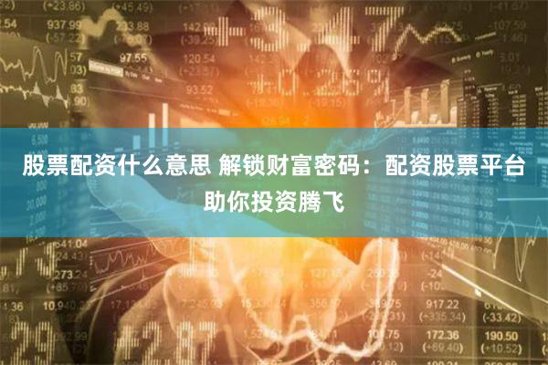 股票配资什么意思 解锁财富密码：配资股票平台助你投资腾飞