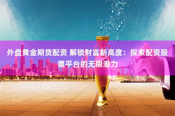 外盘黄金期货配资 解锁财富新高度：探索配资股票平台的无限潜力