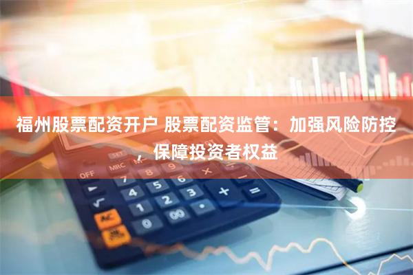 福州股票配资开户 股票配资监管：加强风险防控，保障投资者权益