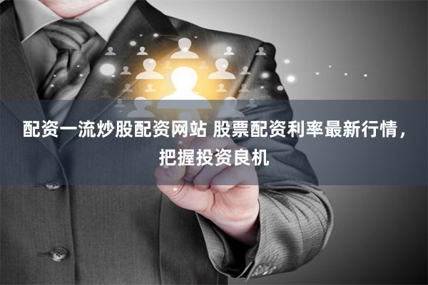 配资一流炒股配资网站 股票配资利率最新行情，把握投资良机