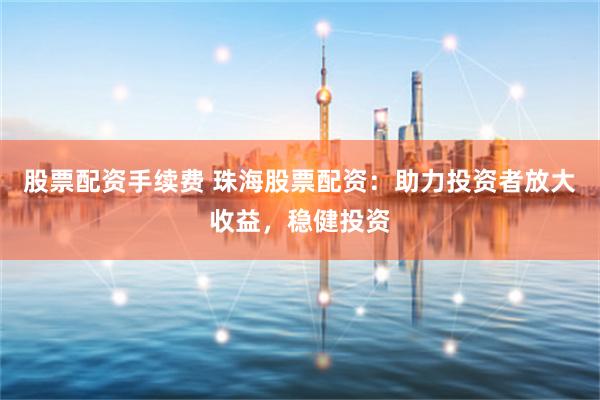 股票配资手续费 珠海股票配资：助力投资者放大收益，稳健投资