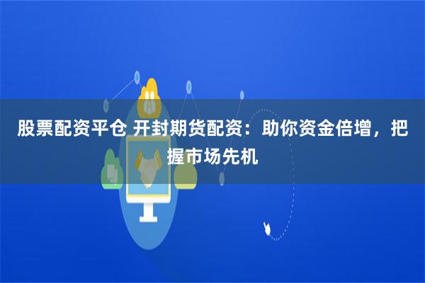 股票配资平仓 开封期货配资：助你资金倍增，把握市场先机
