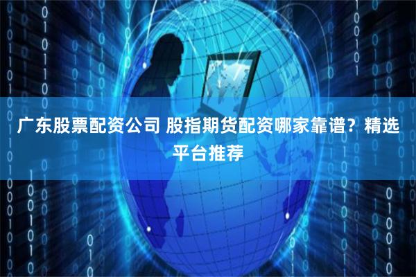 广东股票配资公司 股指期货配资哪家靠谱？精选平台推荐